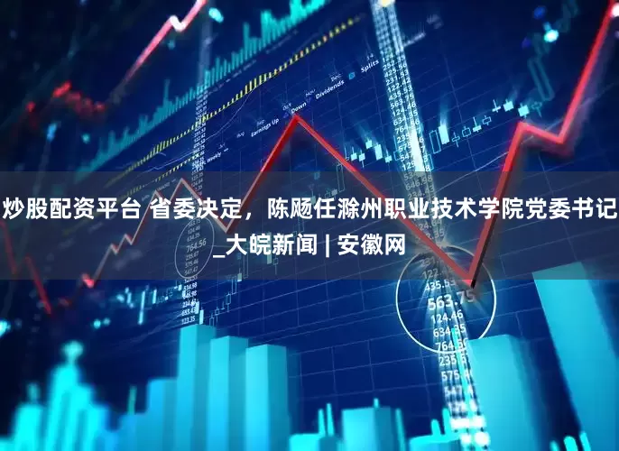 炒股配资平台 省委决定，陈飏任滁州职业技术学院党委书记_大皖新闻 | 安徽网