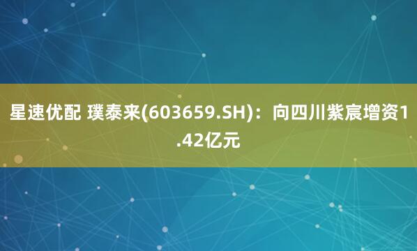 星速优配 璞泰来(603659.SH)：向四川紫宸增资1.42亿元