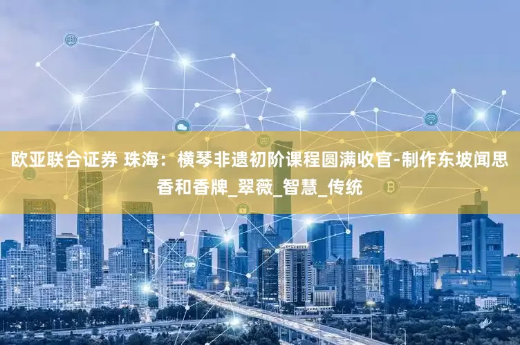 欧亚联合证券 珠海：横琴非遗初阶课程圆满收官-制作东坡闻思香和香牌_翠薇_智慧_传统