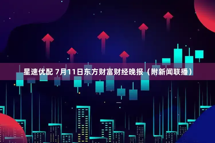星速优配 7月11日东方财富财经晚报（附新闻联播）