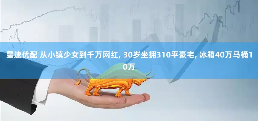 星速优配 从小镇少女到千万网红, 30岁坐拥310平豪宅, 冰箱40万马桶10万