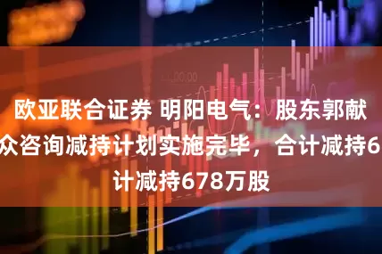 欧亚联合证券 明阳电气：股东郭献清、慧众咨询减持计划实施完毕，合计减持678万股