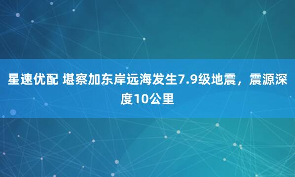星速优配 堪察加东岸远海发生7.9级地震，震源深度10公里