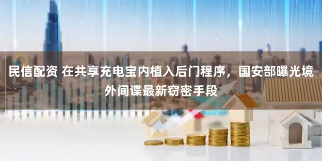 民信配资 在共享充电宝内植入后门程序，国安部曝光境外间谍最新窃密手段
