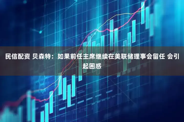 民信配资 贝森特：如果前任主席继续在美联储理事会留任 会引起困惑