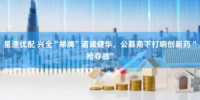 星速优配 兴全“举牌”诺诚健华，公募南下打响创新药“抢夺战”