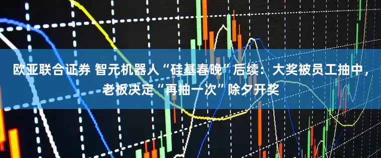 欧亚联合证券 智元机器人“硅基春晚”后续：大奖被员工抽中，老板决定“再抽一次”除夕开奖