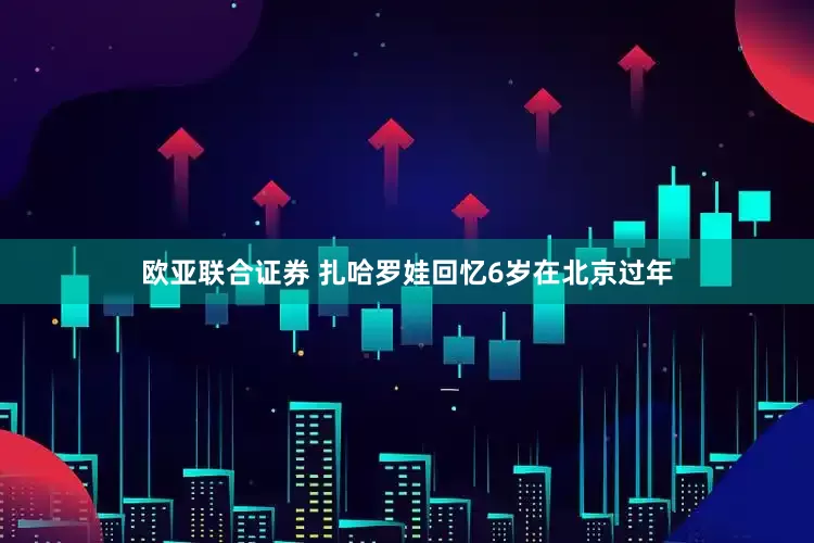 欧亚联合证券 扎哈罗娃回忆6岁在北京过年