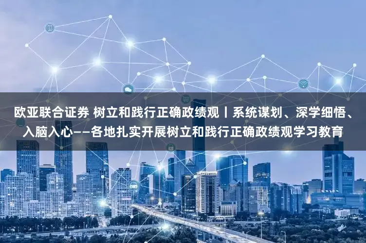 欧亚联合证券 树立和践行正确政绩观丨系统谋划、深学细悟、入脑入心——各地扎实开展树立和践行正确政绩观学习教育