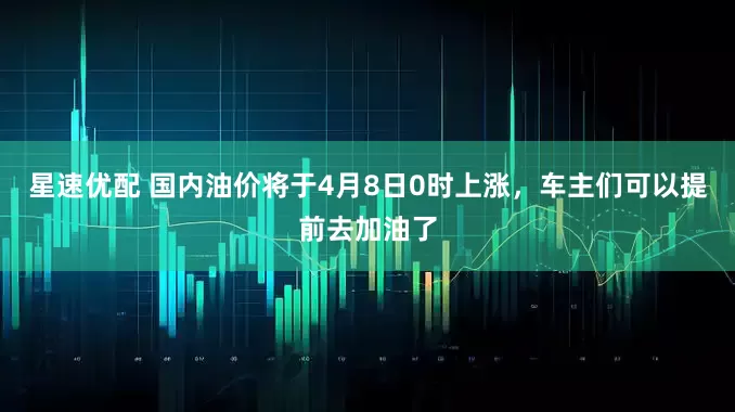星速优配 国内油价将于4月8日0时上涨，车主们可以提前去加油了