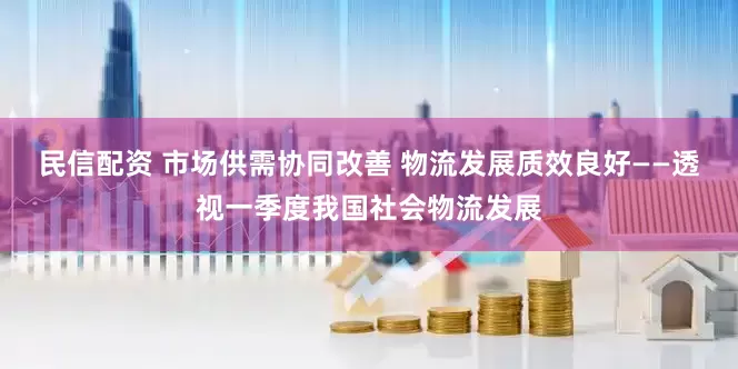 民信配资 市场供需协同改善 物流发展质效良好——透视一季度我国社会物流发展