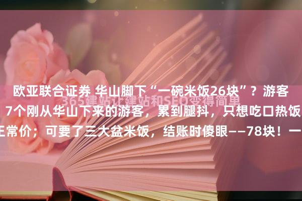 欧亚联合证券 华山脚下“一碗米饭26块”？游客腿软心更凉！4月6日晚，7个刚从华山下来的游客，累到腿抖，只想吃口热饭。点菜没问题，牛肉正常价；可要了三大盆米饭，结账时傻眼——78块！一盆26！菜单上清清楚楚：小份米饭3元。可“大盆”没标价！结账单更魔幻——计价单位竟是“1克”“1盅”？...
