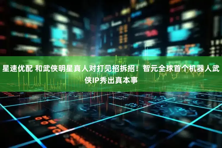 星速优配 和武侠明星真人对打见招拆招！智元全球首个机器人武侠IP秀出真本事